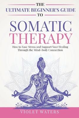The Ultimate Beginner's Guide to Somatic Therapy: How to Ease Stress and Support Your Healing Through the Mind-Body Connection - Violet Waters - cover