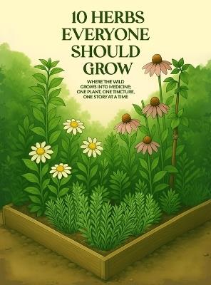 10 Herbs Everyone Should Grow: Where The Wild Grows Into Medicine; One Plant, One Tincture, One Story At a Time - April D Spayd - cover