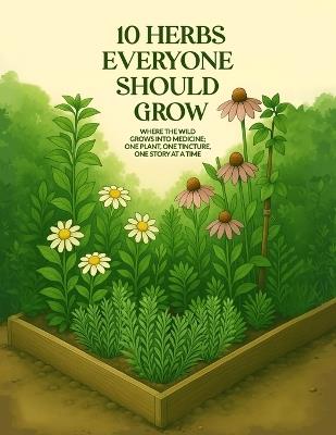 10 Herbs Everyone Should Grow: Where The Wild Grows Into Medicine; One Plant, One Tincture, One Story At a Time - April D Spayd - cover