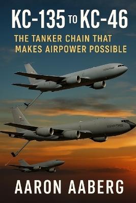 KC-135 to KC-46: The Tanker Chain That Makes Airpower Possible - Aaron Aaberg - cover