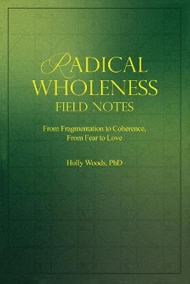 Radical Wholeness Field Notes: From Fragmentation to Coherence, From Fear to Love - Holly Woods - cover
