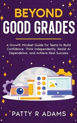 Beyond Good Grades: A Growth Mindset Guide for Teens to Build Confidence, Think Independently, Resist AI Dependence, and Achieve Real Success - Patty R Adams - cover