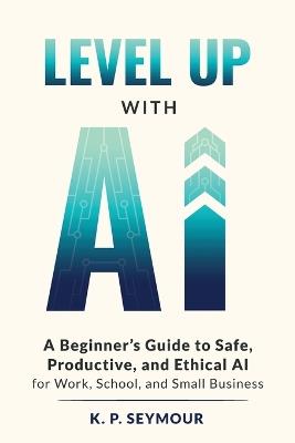 Level up with AI: A Beginner's Guide to Safe, Productive, and Ethical AI for Work, School, and Small Business - K P Seymour - cover
