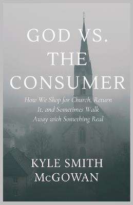 God vs The Consumer: How We Shop for Church, Return It, and Sometimes Walk Away with Something Real - Kyle Smith McGowan - cover