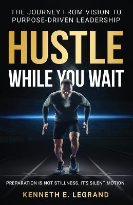Hustle While You Wait: The Journey from Vision to Purpose-Driven Leadership - Kenneth E Legrand - cover