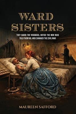 Ward Sisters: They Saved the Wounded, Defied the Men Who Told Them No, and Changed the Civil War - Maureen Safford - cover
