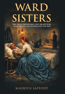 Ward Sisters: They Saved the Wounded, Defied the Men Who Told Them No, and Changed the Civil War - Maureen Safford - cover