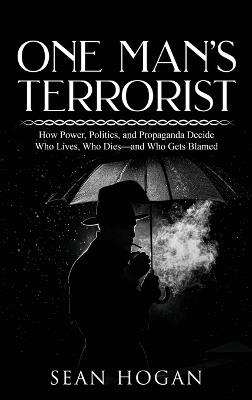 One Man's Terrorist: How Power, Politics, and Propaganda Decide Who Lives, Who Dies-and Who Gets Blamed - Sean Hogan - cover