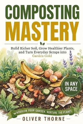 Composting Mastery: Build Richer Soil, Grow Healthier Plants, and Turn Everyday Scraps into Garden Gold - In Any Space - Oliver Thorne - cover
