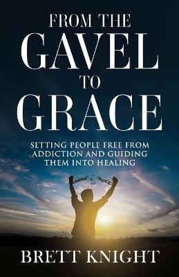 From the Gavel to Grace: Setting People Free From Addition and Into Healing - Brett Knight - cover