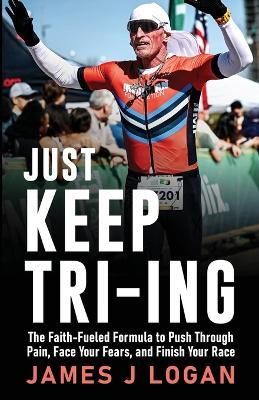 Just Keep TRI-ING: The Faith-Fueled Formula to Push Through Pain, Face Your Fears, and Finish Your Race - James Logan - cover