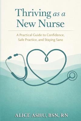 Thriving as a New Nurse: A Practical Guide to Confidence, Safe Practice, and Staying Sane - Alice Ashu - cover