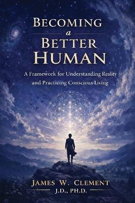Becoming a Better Human: A Framework for Understanding Reality and Practicing Conscious Living - James W Clement - cover