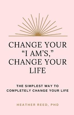 Change Your "I Am's," Change Your Life: The Simplest Way to Completely Change Your Life - Heather Reed - cover