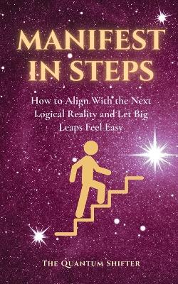 Manifest In Steps: How to Align With the Next Logical Reality and Let Big Leaps Feel Easy - Manifest Money, Love, Success Faster - The Quantum Shifter - cover