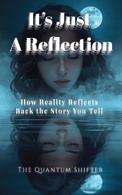 It's Just a Reflection: How Reality Reflects Back the Story You Tell - The Quantum Shifter - cover