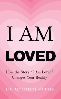 I Am Loved: How the Story "I Am Loved" Changes Your Reality - The Quantum Shifter - cover