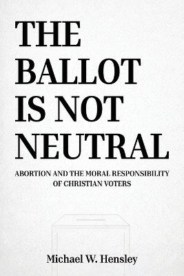 The Ballot Is Not Neutral: Abortion and the Moral Responsibility of Christian Voters - Michael W Hensley - cover