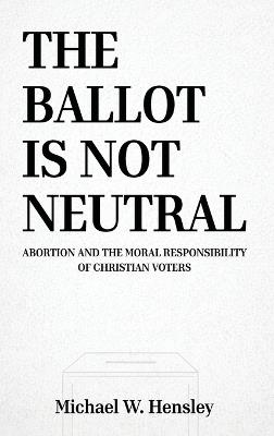 The Ballot Is Not Neutral: Abortion and the Moral Responsibility of Christian Voters - Michael W Hensley - cover