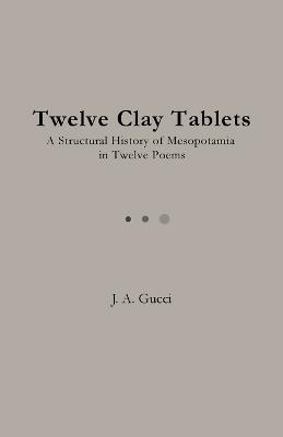 Twelve Clay Tablets: A Structural History of Mesopotamia in Twelve Poems - J A Gucci - cover