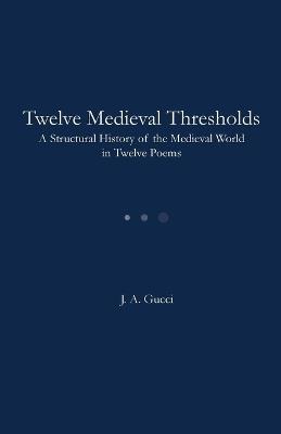 Twelve Medieval Thresholds: A Structural History of the Medieval World in Twelve Poems - J A Gucci - cover