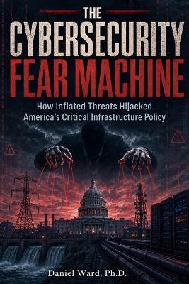 The Cybersecurity Fear Machine: How Inflated Threats Hijacked America's Critical Infrastructure Policy - Daniel Ward - cover