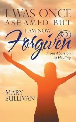 I Was Once Ashamed But I Am Now Forgiven: From Abortion to Healing - Mary Sullivan - cover