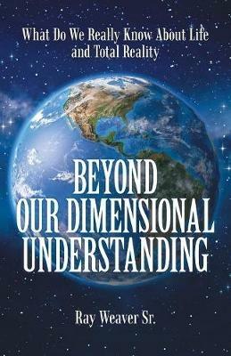Beyond Our Dimensional Understanding: What Do We Really Know About Life and Total Reality - Ray Weaver - cover