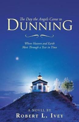 The Day the Angels Came to Dunning: Where Heaven and Earth Meet Through a Tear in Time - Robert L Ivey - cover