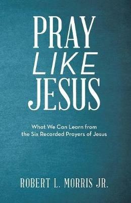 Pray Like Jesus: What We Can Learn from the Six Recorded Prayers of Jesus - Robert L Morris - cover