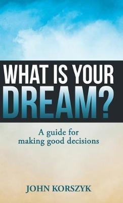 What Is Your Dream?: A Guide for Making Good Decisions - John Korszyk - cover