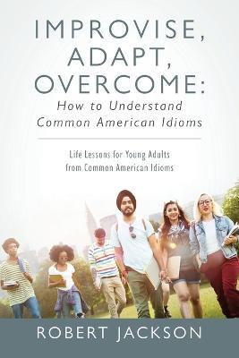 Improvise, Adapt, Overcome: How to Understand Common American Idioms: Life Lessons for Young Adults from Common American Idioms - Robert Jackson - cover