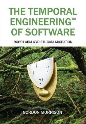The Temporal Engineering(TM) of Software: Robot Arm and ETL Data Migration - Gordon Morrison - cover