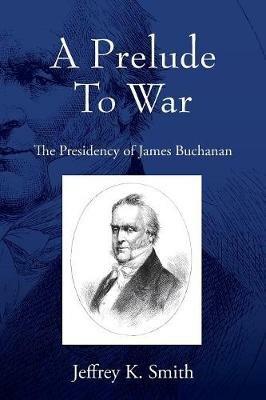 A Prelude To War: The Presidency of James Buchanan - Jeffrey K Smith - cover