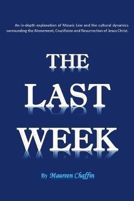 The Last Week: An in-depth explanation of Mosaic Law and the cultural dynamics surrounding the Atonement, Crucifixion and Resurrection of Jesus. - Maureen Chaffin - cover