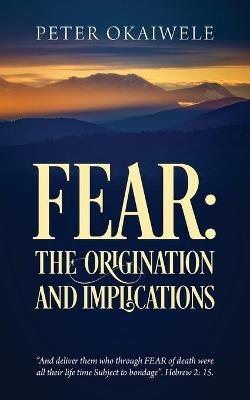Fear: THE ORIGINATION AND IMPLICATIONS: "And deliver them who through FEAR of death were all their life time Subject to bondage". Hebrew 2:15 - Peter Okaiwele - cover