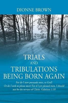 Trials and Tribulations Being Born Again: For do I now persuade men, or God? Or do I seek to please men? For if I yet pleased men, I should not be the servant of Christ. Galatians 1:10 - Dionne Brown - cover