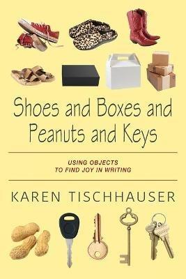 Shoes and Boxes and Peanuts and Keys: Using Objects to Find Joy in Writing - Karen Tischhauser - cover