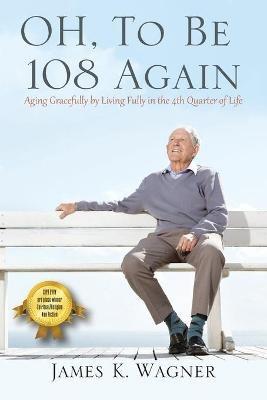 OH, To Be 108 Again: Aging Gracefully by Living Fully in the 4th Quarter of Life - James K Wagner - cover