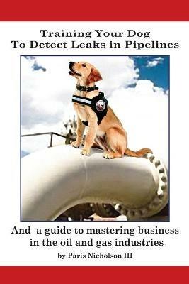 Training Your Dog to Detect Leaks In Pipelines: and a Guide to Mastering Business In the Oil and Gas Industries - Paris Nicholson - cover