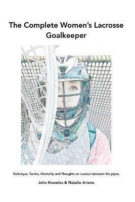 The Complete Women's Lacrosse Goalkeeper: Technique, Tactics, Mentality and Thoughts on success between the pipes. - John Knowles,Natalie Arieno - cover