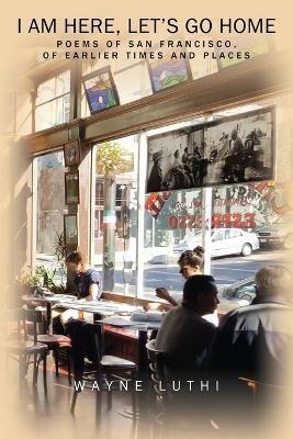 I Am Here, Let's Go Home: Poems of San Francisco, of Earlier Times and Places - Wayne Luthi - cover