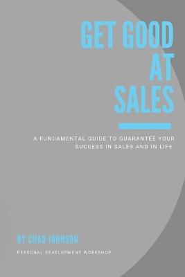 Get Good At Sales: A Fundamental Guide to Guarantee Your Success in Sales and in Life - Chad Johnson - cover