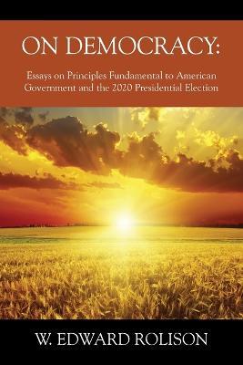 On Democracy: Essays on Principles Fundamental to American Government and the 2020 Presidential Election - W Edward Rolison - cover