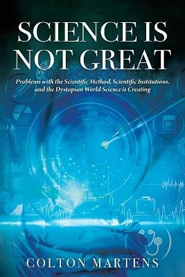 Science is Not Great: Problems with the Scientific Method, Scientific Institutions, and the Dystopian World Science is Creating - Colton Martens - cover