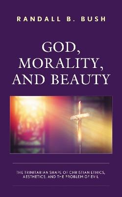 God, Morality, and Beauty: The Trinitarian Shape of Christian Ethics, Aesthetics, and the Problem of Evil - Randall B. Bush - cover