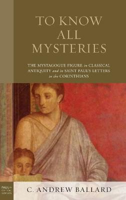 To Know All Mysteries: The Mystagogue Figure in Classical Antiquity and in Saint Paul’s Letters to the Corinthians - C. Andrew Ballard - cover