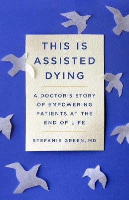 This Is Assisted Dying: A Doctor's Story of Empowering Patients at the End of Life - Stefanie Green - cover
