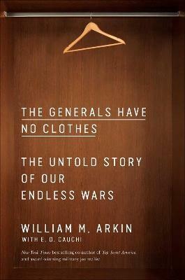 The Generals Have No Clothes: The Untold Story of Our Endless Wars - William M. Arkin - cover