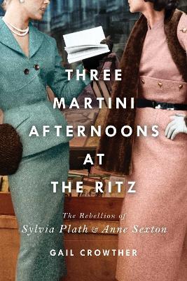 Three-Martini Afternoons at the Ritz: The Rebellion of Sylvia Plath & Anne Sexton - Gail Crowther - cover